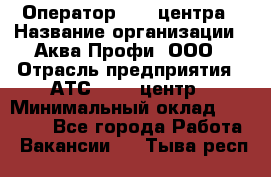 Оператор Call-центра › Название организации ­ Аква Профи, ООО › Отрасль предприятия ­ АТС, call-центр › Минимальный оклад ­ 22 000 - Все города Работа » Вакансии   . Тыва респ.